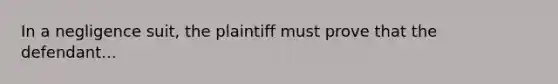 In a negligence suit, the plaintiff must prove that the defendant...