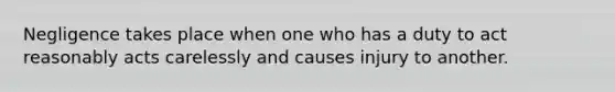 Negligence takes place when one who has a duty to act reasonably acts carelessly and causes injury to another.