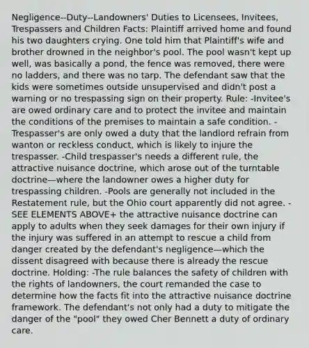 Negligence--Duty--Landowners' Duties to Licensees, Invitees, Trespassers and Children Facts: Plaintiff arrived home and found his two daughters crying. One told him that Plaintiff's wife and brother drowned in the neighbor's pool. The pool wasn't kept up well, was basically a pond, the fence was removed, there were no ladders, and there was no tarp. The defendant saw that the kids were sometimes outside unsupervised and didn't post a warning or no trespassing sign on their property. Rule: -Invitee's are owed ordinary care and to protect the invitee and maintain the conditions of the premises to maintain a safe condition. -Trespasser's are only owed a duty that the landlord refrain from wanton or reckless conduct, which is likely to injure the trespasser. -Child trespasser's needs a different rule, the attractive nuisance doctrine, which arose out of the turntable doctrine—where the landowner owes a higher duty for trespassing children. -Pools are generally not included in the Restatement rule, but the Ohio court apparently did not agree. -SEE ELEMENTS ABOVE+ the attractive nuisance doctrine can apply to adults when they seek damages for their own injury if the injury was suffered in an attempt to rescue a child from danger created by the defendant's negligence—which the dissent disagreed with because there is already the rescue doctrine. Holding: -The rule balances the safety of children with the rights of landowners, the court remanded the case to determine how the facts fit into the attractive nuisance doctrine framework. The defendant's not only had a duty to mitigate the danger of the "pool" they owed Cher Bennett a duty of ordinary care.