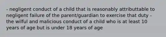 - negligent conduct of a child that is reasonably attributtable to negligent failure of the parent/guardian to exercise that duty - the wilful and malicious conduct of a child who is at least 10 years of age but is under 18 years of age