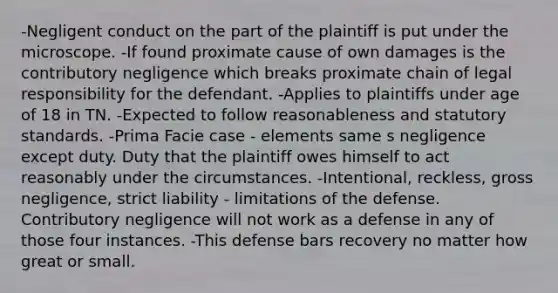 -Negligent conduct on the part of the plaintiff is put under the microscope. -If found proximate cause of own damages is the contributory negligence which breaks proximate chain of legal responsibility for the defendant. -Applies to plaintiffs under age of 18 in TN. -Expected to follow reasonableness and statutory standards. -Prima Facie case - elements same s negligence except duty. Duty that the plaintiff owes himself to act reasonably under the circumstances. -Intentional, reckless, gross negligence, strict liability - limitations of the defense. Contributory negligence will not work as a defense in any of those four instances. -This defense bars recovery no matter how great or small.