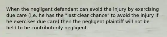 When the negligent defendant can avoid the injury by exercising due care (i.e. he has the "last clear chance" to avoid the injury if he exercises due care) then the negligent plaintiff will not be held to be contributorily negligent.