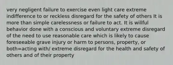 very negligent failure to exercise even light care extreme indifference to or reckless disregard for the safety of others It is more than simple carelessness or failure to act. It is willful behavior done with a conscious and voluntary extreme disregard of the need to use reasonable care which is likely to cause foreseeable grave injury or harm to persons, property, or both=acting with/ extreme disregard for the health and safety of others and of their property