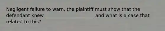 Negligent failure to warn, the plaintiff must show that the defendant knew _____________________ and what is a case that related to this?