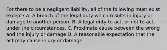 For there to be a negligent liability, all of the following must exist except? A. A breach of the legal duty which results in injury or damage to another person. B. A legal duty to act, or not to act, under the circumstances. C. Proximate cause between the wrong and the injury or damage D. A reasonable expectation that the act may cause injury or damage.