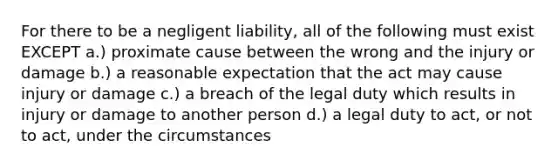 For there to be a negligent liability, all of the following must exist EXCEPT a.) proximate cause between the wrong and the injury or damage b.) a reasonable expectation that the act may cause injury or damage c.) a breach of the legal duty which results in injury or damage to another person d.) a legal duty to act, or not to act, under the circumstances