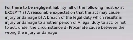 For there to be negligent liability, all of the following must exist EXCEPT? a) A reasonable expectation that the act may cause injury or damage b) A breach of the legal duty which results in injury or damage to another person c) A legal duty to act, or not to act, under the circumstance d) Proximate cause between the wrong the injury or damage