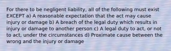 For there to be negligent liability, all of the following must exist EXCEPT a) A reasonable expectation that the act may cause injury or damage b) A breach of the legal duty which results in injury or damage to another person c) A legal duty to act, or not to act, under the circumstances d) Proximate cause between the wrong and the injury or damage