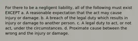 For there to be a negligent liability, all of the following must exist EXCEPT a. A reasonable expectation that the act may cause injury or damage. b. A breach of the legal duty which results in injury or damage to another person. c. A legal duty to act, or not act, under the circumstances. d. Proximate cause between the wrong and the injury or damage.