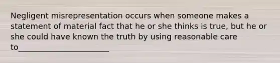 Negligent misrepresentation occurs when someone makes a statement of material fact that he or she thinks is true, but he or she could have known the truth by using reasonable care to_______________________