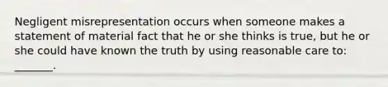 Negligent misrepresentation occurs when someone makes a statement of material fact that he or she thinks is true, but he or she could have known the truth by using reasonable care to: _______.