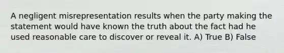 A negligent misrepresentation results when the party making the statement would have known the truth about the fact had he used reasonable care to discover or reveal it. A) True B) False