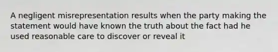 A negligent misrepresentation results when the party making the statement would have known the truth about the fact had he used reasonable care to discover or reveal it