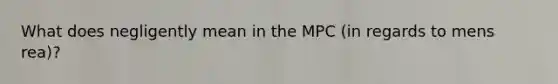 What does negligently mean in the MPC (in regards to mens rea)?