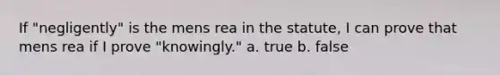 If "negligently" is the mens rea in the statute, I can prove that mens rea if I prove "knowingly." a. true b. false