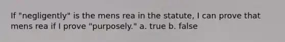 If "negligently" is the mens rea in the statute, I can prove that mens rea if I prove "purposely." a. true b. false