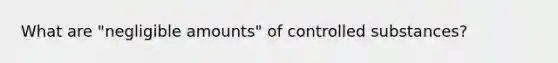 What are "negligible amounts" of controlled substances?