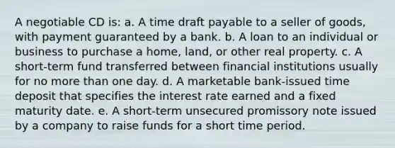 A negotiable CD is: a. A time draft payable to a seller of goods, with payment guaranteed by a bank. b. A loan to an individual or business to purchase a home, land, or other real property. c. A short-term fund transferred between financial institutions usually for no more than one day. d. A marketable bank-issued time deposit that specifies the interest rate earned and a fixed maturity date. e. A short-term unsecured promissory note issued by a company to raise funds for a short time period.