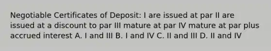 Negotiable Certificates of Deposit: I are issued at par II are issued at a discount to par III mature at par IV mature at par plus accrued interest A. I and III B. I and IV C. II and III D. II and IV