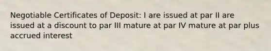 Negotiable Certificates of Deposit: I are issued at par II are issued at a discount to par III mature at par IV mature at par plus accrued interest