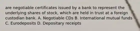 are negotiable certificates issued by a bank to represent the underlying shares of stock, which are held in trust at a foreign custodian bank. A. Negotiable CDs B. International mutual funds C. Eurodeposits D. Depositary receipts