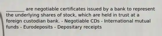 ________ are negotiable certificates issued by a bank to represent the underlying shares of stock, which are held in trust at a foreign custodian bank. - Negotiable CDs - International mutual funds - Eurodeposits - Depositary receipts