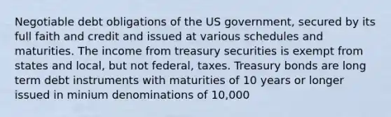 Negotiable debt obligations of the US government, secured by its full faith and credit and issued at various schedules and maturities. The income from treasury securities is exempt from states and local, but not federal, taxes. Treasury bonds are long term debt instruments with maturities of 10 years or longer issued in minium denominations of 10,000