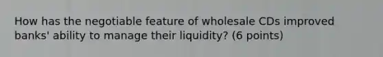 How has the negotiable feature of wholesale CDs improved banks' ability to manage their liquidity? (6 points)