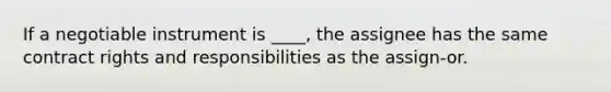 If a negotiable instrument is ____, the assignee has the same contract rights and responsibilities as the assign-or.