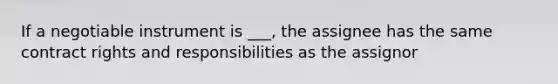 If a negotiable instrument is ___, the assignee has the same contract rights and responsibilities as the assignor