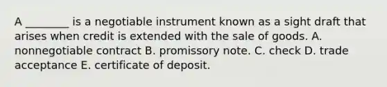 A​ ________ is a negotiable instrument known as a sight draft that arises when credit is extended with the sale of goods. A. nonnegotiable contract B. promissory note. C. check D. trade acceptance E. certificate of deposit.