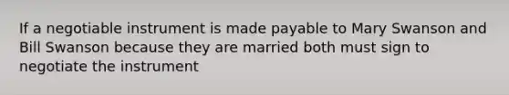 If a negotiable instrument is made payable to Mary Swanson and Bill Swanson because they are married both must sign to negotiate the instrument