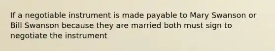 If a negotiable instrument is made payable to Mary Swanson or Bill Swanson because they are married both must sign to negotiate the instrument