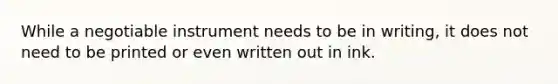 While a negotiable instrument needs to be in writing, it does not need to be printed or even written out in ink.