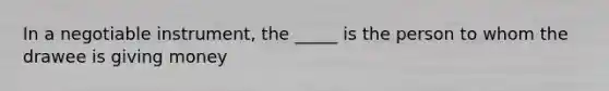 In a negotiable instrument, the _____ is the person to whom the drawee is giving money