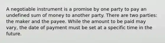 A negotiable instrument is a promise by one party to pay an undefined sum of money to another party. There are two parties: the maker and the payee. While the amount to be paid may vary, the date of payment must be set at a specific time in the future.