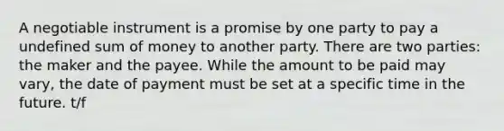 A negotiable instrument is a promise by one party to pay a undefined sum of money to another party. There are two parties: the maker and the payee. While the amount to be paid may vary, the date of payment must be set at a specific time in the future. t/f