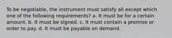 To be negotiable, the instrument must satisfy all except which one of the following requirements? a. It must be for a certain amount. b. It must be signed. c. It must contain a promise or order to pay. d. It must be payable on demand.