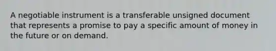 A negotiable instrument is a transferable unsigned document that represents a promise to pay a specific amount of money in the future or on demand.