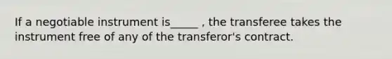 If a negotiable instrument is_____ , the transferee takes the instrument free of any of the transferor's contract.