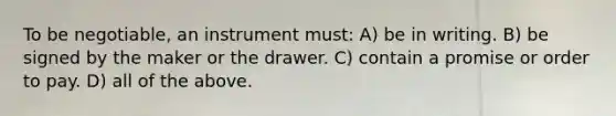 To be negotiable, an instrument must: A) be in writing. B) be signed by the maker or the drawer. C) contain a promise or order to pay. D) all of the above.