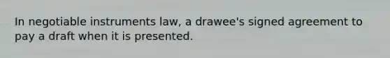 In negotiable instruments law, a drawee's signed agreement to pay a draft when it is presented.