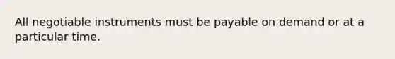 All negotiable instruments must be payable on demand or at a particular time.