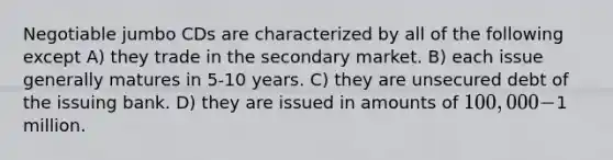 Negotiable jumbo CDs are characterized by all of the following except A) they trade in the secondary market. B) each issue generally matures in 5-10 years. C) they are unsecured debt of the issuing bank. D) they are issued in amounts of 100,000-1 million.