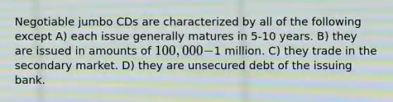 Negotiable jumbo CDs are characterized by all of the following except A) each issue generally matures in 5-10 years. B) they are issued in amounts of 100,000-1 million. C) they trade in the secondary market. D) they are unsecured debt of the issuing bank.