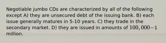 Negotiable jumbo CDs are characterized by all of the following except A) they are unsecured debt of the issuing bank. B) each issue generally matures in 5-10 years. C) they trade in the secondary market. D) they are issued in amounts of 100,000-1 million.