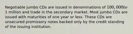 Negotiable jumbo CDs are issued in denominations of 100,000 to1 million and trade in the secondary market. Most jumbo CDs are issued with maturities of one year or less. These CDs are unsecured promissory notes backed only by the credit standing of the issuing institution.
