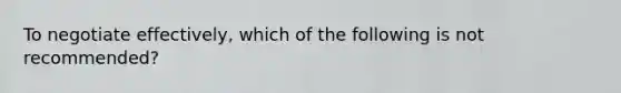 To negotiate effectively, which of the following is not recommended?