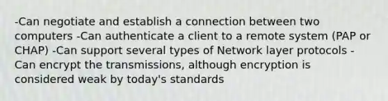 -Can negotiate and establish a connection between two computers -Can authenticate a client to a remote system (PAP or CHAP) -Can support several types of Network layer protocols -Can encrypt the transmissions, although encryption is considered weak by today's standards