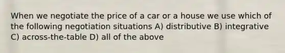 When we negotiate the price of a car or a house we use which of the following negotiation situations A) distributive B) integrative C) across-the-table D) all of the above